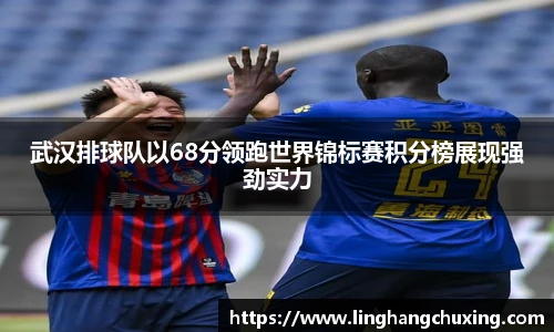 武汉排球队以68分领跑世界锦标赛积分榜展现强劲实力